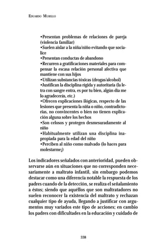 338
EDUARDO MURILLO
•Presentan problemas de relaciones de pareja
(violencia familiar)
•Suelen aislar a la niña/niño evitando que socia-
lice
•Presentan conductas de abandono
•Recurren a gratificaciones materiales para com-
pensar la escasa relación personal afectiva que
mantiene con sus hijos
•Utilizan substancias tóxicas (drogas/alcohol)
•Justifican la disciplina rígida y autoritaria (la le-
tra con sangre entra, es por tu bien, algún día me
lo agradecerás, etc.)
•Ofrecen explicaciones ilógicas, respecto de las
lesiones que presenta la niña o niño, contradicto-
rias, no convincentes o bien no tienen explica-
ción alguna sobre los hechos
•Son celosos y protegen desmesuradamente al
niño
•Habitualmente utilizan una disciplina ina-
propiada para la edad del niño
•Perciben al niño como malvado (lo haces para
molestarme¡)
Los indicadores señalados con anterioridad, pueden ob-
servarse aún en situaciones que no corresponden nece-
sariamente a maltrato infantil, sin embargo podemos
destacar como una diferencia notable la respuesta de los
padres cuando de la detección, se realiza el señalamiento
a éstos; siendo que aquéllos que son maltratadores no
suelen reconocer la existencia del maltrato y rechazan
cualquier tipo de ayuda, llegando a justificar con argu-
mentos muy variados este tipo de acciones; en cambio
los padres con dificultades en la educación y cuidado de
 