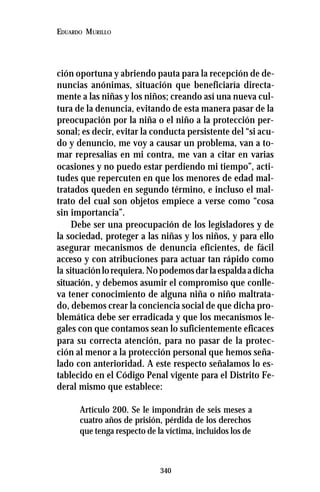 340
EDUARDO MURILLO
ción oportuna y abriendo pauta para la recepción de de-
nuncias anónimas, situación que beneficiaría directa-
mente a las niñas y los niños; creando así una nueva cul-
tura de la denuncia, evitando de esta manera pasar de la
preocupación por la niña o el niño a la protección per-
sonal; es decir, evitar la conducta persistente del “si acu-
do y denuncio, me voy a causar un problema, van a to-
mar represalias en mi contra, me van a citar en varias
ocasiones y no puedo estar perdiendo mi tiempo”, acti-
tudes que repercuten en que los menores de edad mal-
tratados queden en segundo término, e incluso el mal-
trato del cual son objetos empiece a verse como “cosa
sin importancia”.
Debe ser una preocupación de los legisladores y de
la sociedad, proteger a las niñas y los niños, y para ello
asegurar mecanismos de denuncia eficientes, de fácil
acceso y con atribuciones para actuar tan rápido como
la situaciónlorequiera.Nopodemosdarlaespaldaadicha
situación, y debemos asumir el compromiso que conlle-
va tener conocimiento de alguna niña o niño maltrata-
do, debemos crear la conciencia social de que dicha pro-
blemática debe ser erradicada y que los mecanismos le-
gales con que contamos sean lo suficientemente eficaces
para su correcta atención, para no pasar de la protec-
ción al menor a la protección personal que hemos seña-
lado con anterioridad. A este respecto señalamos lo es-
tablecido en el Código Penal vigente para el Distrito Fe-
deral mismo que establece:
Artículo 200. Se le impondrán de seis meses a
cuatro años de prisión, pérdida de los derechos
que tenga respecto de la víctima, incluidos los de
 