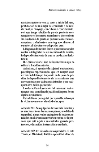 341
ATENCIÓN INTEGRAL A NIÑAS Y NIÑOS
carácter sucesorio y en su caso, a juicio del juez,
prohibición de ir a lugar determinado o de resi-
dir en él, al cónyuge, concubina o concubinario,
o el que tenga relación de pareja, pariente con-
sanguíneo en línea recta ascendente o descendente
sin limitación de grado, al pariente colateral con-
sanguíneo o afín hasta el cuarto grado, al tutor, al
curador, al adoptante o adoptado, que:
I. Haga uso de medios físicos o psicoemocionales
contra la integridad de un miembro de la familia,
independientemente de que se produzcan lesio-
nes; u
II. Omita evitar el uso de los medios a que se
refiere la fracción anterior.
Asimismo, al agente se le sujetará a tratamiento
psicológico especializado, que en ningún caso
excederá del tiempo impuesto en la pena de pri-
sión, independientemente de las sanciones que
correspondan por las lesiones inferidas o por cual-
quier otro delito que resulte.
La educación o formación del menor no será en
ningún caso considerada justificación para forma
alguna de maltrato.
Este delito se perseguirá por querella, salvo que
la víctima sea menor de edad o incapaz.
Artículo 201. Se equipara a la violencia familiar y
se sancionará con las mismas penas ymedidasde
seguridad, al que realice cualquiera de los actos se-
ñalados en el artículo anterior en contra de la per-
sona que esté sujeta a su custodia, guarda, pro-
tección, educación, instrucción o cuidado.
Artículo 202. En todos los casos previstos en este
Título, el Ministerio Público apercibirá al incul-
 