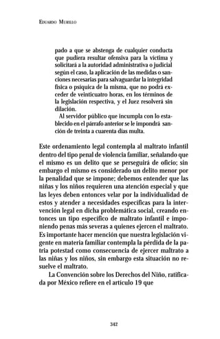 342
EDUARDO MURILLO
pado a que se abstenga de cualquier conducta
que pudiera resultar ofensiva para la víctima y
solicitará a la autoridad administrativa o judicial
según el caso, la aplicación de las medidas o san-
ciones necesarias para salvaguardar la integridad
física o psíquica de la misma, que no podrá ex-
ceder de veinticuatro horas, en los términos de
la legislación respectiva, y el Juez resolverá sin
dilación.
Al servidor público que incumpla con lo esta-
blecido en el párrafo anterior se le impondrá san-
ción de treinta a cuarenta días multa.
Este ordenamiento legal contempla al maltrato infantil
dentro del tipo penal de violencia familiar, señalando que
el mismo es un delito que se perseguirá de oficio; sin
embargo el mismo es considerado un delito menor por
la penalidad que se impone; debemos entender que las
niñas y los niños requieren una atención especial y que
las leyes deben entonces velar por la individualidad de
estos y atender a necesidades específicas para la inter-
vención legal en dicha problemática social, creando en-
tonces un tipo específico de maltrato infantil e impo-
niendo penas más severas a quienes ejercen el maltrato.
Es importante hacer mención que nuestra legislación vi-
gente en materia familiar contempla la pérdida de la pa-
tria potestad como consecuencia de ejercer maltrato a
las niñas y los niños, sin embargo esta situación no re-
suelve el maltrato.
La Convención sobre los Derechos del Niño, ratifica-
da por México refiere en el artículo 19 que
 