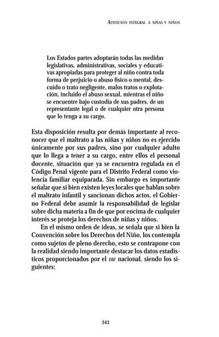 343
ATENCIÓN INTEGRAL A NIÑAS Y NIÑOS
Los Estados partes adoptarán todas las medidas
legislativas, administrativas, sociales y educati-
vas apropiadas para proteger al niño contra toda
forma de perjuicio o abuso físico o mental, des-
cuido o trato negligente, malos tratos o explota-
ción, incluido el abuso sexual, mientras el niño
se encuentre bajo custodia de sus padres, de un
representante legal o de cualquier otra persona
que lo tenga a su cargo.
Esta disposición resulta por demás importante al reco-
nocer que el maltrato a las niñas y niños no es ejercido
únicamente por sus padres, sino por cualquier adulto
que lo llega a tener a su cargo, entre ellos el personal
docente, situación que ya se encuentra regulada en el
Código Penal vigente para el Distrito Federal como vio-
lencia familiar equiparada. Sin embargo es importante
señalar que si bien existen leyes locales que hablan sobre
el maltrato infantil y sancionan dichos actos, el Gobier-
no Federal debe asumir la responsabilidad de legislar
sobre dicha materia a fin de que por encima de cualquier
interés se proteja los derechos de niñas y niños.
En el mismo orden de ideas, se señala que si bien la
Convención sobre los Derechos del Niño, los contempla
como sujetos de pleno derecho, esto se contrapone con
la realidad siendo importante destacar los datos estadís-
ticos proporcionados por el DIF nacional, siendo los si-
guientes:
 
