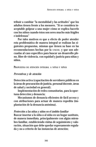 345
ATENCIÓN INTEGRAL A NIÑAS Y NIÑOS
tribuir a cambiar ‘’la mentalidad y las actitudes’’ que los
adultos tienen frente a los menores. ‘’Si se considera in-
aceptable golpear a una mujer cómo se explica hacerlo
con los niños cuando éstos son seres mucho más frágiles
e indefensos’’
Por tales motivos es que a efecto de poder atender
esta problemática de manera integral se realizan las si-
guientes propuestas, mismas que tienen su base en las
recomendaciones hechas por la UNICEF, y que son ade-
cuadas al caso específico para buscar un desarrollo ple-
no, libre de violencia, con equidad y justicia para niñas y
niños.
PROPUESTAS DE ATENCIÓN INTEGRAL A NIÑAS Y NIÑOS
Preventivas y de atención
Detección activa (capacitación de servidores públicos en
la áreas de procuración de justicia, personal docente, áreas
de salud y sociedad en general);
Implementación de redes comunitarias, para la opor-
tuna detección y denuncia;
Mecanismos de denuncia eficientes de fácil acceso y
con atribuciones para actuar de manera expedita (im-
plantación de la denuncia anónima).
Protección a las niñas y niños en el ámbito familiar
Buscar insertar a la niña o al niño en un hogar sustituto,
de manera inmediata, principalmente con algún miem-
bro familiar, estableciendo visitas de seguimiento y valo-
ración, situación que debe quedar expresamente regula-
da y no a criterio de las instancias de atención;
 