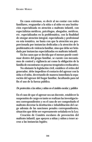 346
EDUARDO MURILLO
En casos extremos, es decir al no contar con redes
familiares, resguardar a la niña o al niño en una Institu-
ción especializada en atención a maltrato infantil, con
especialistas médicos, psicólogos, abogados, médicos,
etc. especializados en la problemática, con la finalidad
de otorgar atención integral, especializada y profesional
en esta temática, no basta con que la atención sea pro-
porcionada por instancias dedicadas a la atención de la
problemática de violencia familiar, sino que debe ser brin-
dada por instancias especializadas en maltrato infantil;
En los casos que se decida que el menor puede conti-
nuar dentro del grupo familiar, se cuente con mecanis-
mos de control y vigilancia así como la obligación de la
familia de encontrarse en proceso terapéutico reeducativo;
No obstante la legislación civil, establece el retiro del
generador, debe impedirse el contacto del agresor con la
niña o el niño, decretando de manera inmediata la sepa-
ración del agresor del hogar familiar, facultando para tal
fin el uso de la fuerza pública.
De protección a las niñas y niños en el ámbito escolar y público
En el caso de que el agresor sea un docente, establecer la
suspensión de cargo en tanto se realizan las investigacio-
nes correspondientes y en el caso de ser comprobado el
maltrato decretar la destitución e inhabilitación del car-
go además de las sanciones penales correspondientes,
situación que debe ser expresamente señalada en la Ley;
Creación de Comités escolares de prevención del
maltrato infantil, que apoyen a niñas y niños a tener ac-
ceso a las instancias legales;
 