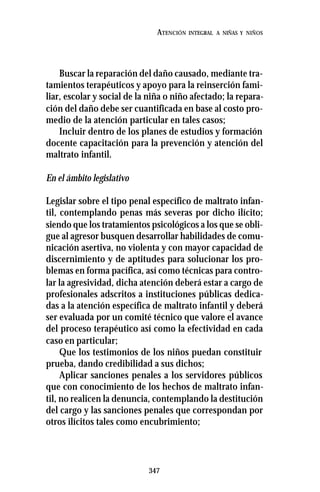 347
ATENCIÓN INTEGRAL A NIÑAS Y NIÑOS
Buscar la reparación del daño causado, mediante tra-
tamientos terapéuticos y apoyo para la reinserción fami-
liar, escolar y social de la niña o niño afectado; la repara-
ción del daño debe ser cuantificada en base al costo pro-
medio de la atención particular en tales casos;
Incluir dentro de los planes de estudios y formación
docente capacitación para la prevención y atención del
maltrato infantil.
En el ámbito legislativo
Legislar sobre el tipo penal específico de maltrato infan-
til, contemplando penas más severas por dicho ilícito;
siendo que los tratamientos psicológicos a los que se obli-
gue al agresor busquen desarrollar habilidades de comu-
nicación asertiva, no violenta y con mayor capacidad de
discernimiento y de aptitudes para solucionar los pro-
blemas en forma pacífica, así como técnicas para contro-
lar la agresividad, dicha atención deberá estar a cargo de
profesionales adscritos a instituciones públicas dedica-
das a la atención específica de maltrato infantil y deberá
ser evaluada por un comité técnico que valore el avance
del proceso terapéutico así como la efectividad en cada
caso en particular;
Que los testimonios de los niños puedan constituir
prueba, dando credibilidad a sus dichos;
Aplicar sanciones penales a los servidores públicos
que con conocimiento de los hechos de maltrato infan-
til, no realicen la denuncia, contemplando la destitución
del cargo y las sanciones penales que correspondan por
otros ilícitos tales como encubrimiento;
 