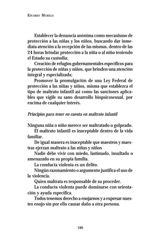 348
EDUARDO MURILLO
Establecer la denuncia anónima como mecanismo de
protección a las niñas y los niños, buscando dar inme-
diata atención a la recepción de las mismas, dentro de las
24 horas brindar protección a la niña o al niño teniendo
el Estado su custodia;
Creación de refugios gubernamentales específicos para
la protección de niñas y niños, que brinden una atención
integral y especializada;
Promover la promulgación de una Ley Federal de
protección a las niñas y niños, misma que establezca el
tipo de maltrato infantil así como las sanciones aplica-
bles que vigile su sano desarrollo biopsicosexual, por
encima de cualquier interés.
Principios para tener en cuenta en maltrato infantil
Ninguna niña o niño merece ser maltratado o golpeado.
El maltrato infantil es inaceptable dentro de la vida
familiar.
De igual manera es inaceptable que maestros y maes-
tras ejerzan maltrato a las niñas y niños
Nadie debe vivir con miedo, lastimado, insultado o
amenazado en su propia familia.
La conducta violenta es un delito.
Ningún razonamiento o argumento justifica el uso de
la violencia.
Quien maltrata es responsable de su proceder.
La conducta violenta puede dominarse con orienta-
ción y ayuda específica.
Todos tenemos derecho a enojarnos y a expresar nues-
tro enojo sin por ello causar daño a otra persona.
 