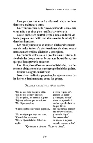 349
ATENCIÓN INTEGRAL A NIÑAS Y NIÑOS
Una persona que es o ha sido maltratada no tiene
derecho a maltratar a otros.
La creencia acerca de la “provocación” de la violencia
es un mito que sirve para justificarla y tolerarla.
No se puede ser neutral frente a una conducta vio-
lenta, ya que es un delito que atenta contra la salud y los
derechos humanos.
Los niños y niñas que se animan a hablar de situacio-
nes de malos tratos y/o de situaciones de abuso sexual
necesitan ser creídos, aliviados y protegidos.
La conducta violenta es un problema en sí mismo. El
alcohol y las drogas no son la causa, ni la justifican, aun-
que pueden agravar la situación
Las niñas y los niños son seres individuales, con de-
rechos y obligaciones más nunca propiedad de los padres.
Educar no significa maltratar
No existen maltratos pequeños, las agresiones verba-
les hieren y lastiman tanto como los golpes.
OIGAMOS A NUESTRAS NIÑAS Y NIÑOS
“No me des todo lo que te pida, a veces te pruebo”.
“No me des siempre órdenes, pídeme las cosas”.
“No me grites, me enseñas a gritar y te respeto menos”.
“Déjame valerme por mi mismo, si no, no aprenderé”.
“No digas mentiras, me hace perder la fe en
lo que dices”.
“Cuando estés equivocado admítelo, me enseñarás a admitir
mis equivocaciones”.
“No me digas que haga una cosa, y tu no lo hagas”.
“Cumple las promesas, buenas o malas”.
“No corrijas mis faltas delante de enséñame a mejorar
nadie, cuando estemos solos”.
“QUIÉREME Y DÍMELO. NECESITO OÍRTE”.
 