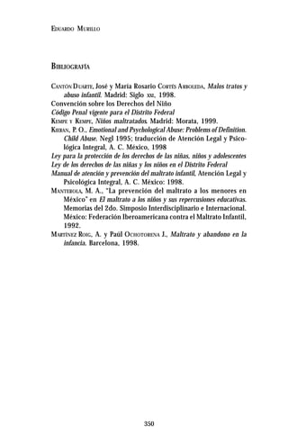 350
EDUARDO MURILLO
BIBLIOGRAFÍA
CANTÓN DUARTE, José y María Rosario CORTÉS ARBOLEDA, Malos tratos y
abuso infantil. Madrid: Siglo XXI, 1998.
Convención sobre los Derechos del Niño
Código Penal vigente para el Distrito Federal
KEMPE Y KEMPE, Niños maltratados. Madrid: Morata, 1999.
KIERAN, P. O., Emotional and Psychological Abuse: Problems of Definition.
Child Abuse. Negl 1995; traducción de Atención Legal y Psico-
lógica Integral, A. C. México, 1998
Ley para la protección de los derechos de las niñas, niños y adolescentes
Ley de los derechos de las niñas y los niños en el Distrito Federal
Manual de atención y prevención del maltrato infantil, Atención Legal y
Psicológica Integral, A. C. México: 1998.
MANTEROLA, M. A., “La prevención del maltrato a los menores en
México” en El maltrato a los niños y sus repercusiones educativas.
Memorias del 2do. Simposio Interdisciplinario e Internacional.
México: Federación Iberoamericana contra el Maltrato Infantil,
1992.
MARTÍNEZ ROIG, A. y Paúl OCHOTORENA J., Maltrato y abandono en la
infancia. Barcelona, 1998.
 