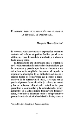351
EL MALTRATO INFANTIL: INTERVENCIÓN INSTITUCIONAL DE
UN FENÓMENO DE SALUD PÚBLICA
Margarita Álvarez Sánchez*
EL PROPÓSITO DE ESTE DOCUMENTO es exponer los elementos
centrales del enfoque de política familiar que el DIF DF
utiliza en el caso del combate al maltrato y la violencia
hacia niñas y niños.
La familia tiene una importancia vital y estratégica:
es el soporte emocional y material de los individuos que
la componen y permite que éstos se vinculen a una
estructura social ampliada. No sólo es el espacio de
reproducción biológica de los individuos, además es el
espacio básico de convivencia que permite la repro-
ducción de la normatividad social, tarea que realiza
gracias al proceso de socialización (la cultura, los valores
y los mecanismos culturales de control social, para
garantizar la continuidad y la sobrevivencia, princi-
palmente). En la vida cotidiana de la mayoría de las per-
sonas, se concibe a la familia como el refugio íntimo y
personal contra las vicisitudes de la vida diaria y como el
*DIF DF, Directora Ejecutiva de Asuntos Jurídicos
 