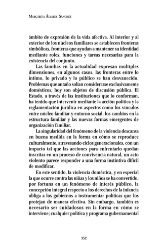 352
MARGARITA ÁLVAREZ SÁNCHEZ
ámbito de expresión de la vida afectiva. Al interior y al
exterior de los núcleos familiares se establecen fronteras
simbólicas, fronteras que ayudan a mantener su identidad
mediante roles, funciones y tareas necesarias para la
existencia del conjunto.
Las familias en la actualidad expresan múltiples
dimensiones, en algunos casos, las fronteras entre lo
íntimo, lo privado y lo público se han desvanecido.
Problemas que antaño solían considerarse exclusivamente
domésticos, hoy son objetos de discusión pública. El
Estado, a través de las instituciones que lo conforman,
ha tenido que intervenir mediante la acción política y la
reglamentación jurídica en aspectos como los vínculos
entre núcleo familiar y entorno social, los cambios en la
estructura familiar y las nuevas formas emergentes de
organización familiar.
La singularidad del fenómeno de la violencia descansa
en buena medida en la forma en cómo se reproduce
culturalmente, atravesando ciclos generacionales, con un
impacto tal que las acciones para enfrentarlo quedan
inscritas en un proceso de convivencia natural, un acto
violento parece responder a una forma instintiva difícil
de modificar.
En este sentido, la violencia doméstica, y en especial
la que ocurre contra las niñas y los niños se ha convertido,
por fortuna en un fenómeno de interés público, la
concepción integral respecto a los derechos de la infancia
obliga a los gobiernos a instrumentar políticas que los
protejan de manera efectiva. Sin embargo, también es
necesario ser cuidadosos en la forma en cómo se
interviene; cualquier política y programa gubernamental
 