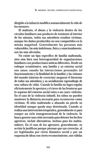 353
EL MALTRATO INF ANTIL: INTERVENCIÓN INSTITUCIONAL
dirigido a la infancia modifica sustancialmente la vida de
los menores.
El maltrato, el abuso y la violencia dentro de los
círculos familiares son producto de tensiones al interior
de los mismos, todos sus miembros resultan víctimas,
aunque los daños producidos no son compartidos en la
misma magnitud. Generalmente las personas más
vulnerables, las más indefensas, física y emocionalmente,
son las más afectadas.
No existe un tipo específico de familia maltratada,
sino más bien una heterogeneidad de organizaciones
familiares con producciones míticas diferentes. Desde un
enfoque ecosistémico, una familia y su entorno social
son sanos cuando las interacciones personales (el
funcionamiento y la finalidad de la familia) y las visiones
del mundo (sistema de creencias) aseguran el bienestar
de todos sus miembros y su socialización (aprendizaje de
una cultura de vida). Cuando la familia no logra regular
eficientemente la apertura y el cierre de las fronteras que
lo separan del entorno social entra a un cauce violento.
En el caso de la violencia infantil, los niños no pueden
mantener la distancia necesaria para reconocerse como
víctimas. El niño maltratado o abusado no pierde su
identidad aunque queda muy deteriorada. Cuando se
realiza una intervención terapéutica, generalmente es para
romper un ciclo transgeneracional de la violencia. Se
busca generar una crisis necesaria para detener los hechos
agresivos, incluir alternativas, incluso para los maltra-
tadores. En el caso de los agresores, generalmente, su
acción la justifican porque piensan que sus creencias, al
ser legitimadas por cierta dinámica social y por un
esquema de ideas con cierto reconocimiento, son válidas
 