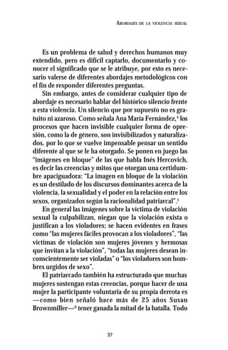37
ABORDAJES DE LA VIOLENCIA SEXUAL
Es un problema de salud y derechos humanos muy
extendido, pero es difícil captarlo, documentarlo y co-
nocer el significado que se le atribuye, por esto es nece-
sario valerse de diferentes abordajes metodológicos con
el fin de responder diferentes preguntas.
Sin embargo, antes de considerar cualquier tipo de
abordaje es necesario hablar del histórico silencio frente
a esta violencia. Un silencio que por supuesto no es gra-
tuito ni azaroso. Como señala Ana María Fernández,4
los
procesos que hacen invisible cualquier forma de opre-
sión, como la de género, son invisibilizados y naturaliza-
dos, por lo que se vuelve impensable pensar un sentido
diferente al que se le ha otorgado. Se ponen en juego las
“imágenes en bloque” de las que habla Inés Hercovich,
es decir las creencias y mitos que otorgan una certidum-
bre apaciguadora: “La imagen en bloque de la violación
es un destilado de los discursos dominantes acerca de la
violencia, la sexualidad y el poder en la relación entre los
sexos, organizados según la racionalidad patriarcal”.5
En general las imágenes sobre la víctima de violación
sexual la culpabilizan, niegan que la violación exista o
justifican a los violadores; se hacen evidentes en frases
como “las mujeres fáciles provocan a los violadores”, “las
víctimas de violación son mujeres jóvenes y hermosas
que invitan a la violación”, “todas las mujeres desean in-
conscientemente ser violadas” o “los violadores son hom-
bres urgidos de sexo”.
El patriarcado también ha estructurado que muchas
mujeres sostengan estas creencias, porque hacer de una
mujer la participante voluntaria de su propia derrota es
—como bien señaló hace más de 25 años Susan
Brownmiller—6
tener ganada la mitad de la batalla. Todo
 