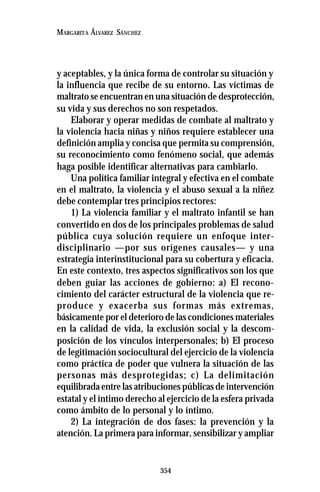 354
MARGARITA ÁLVAREZ SÁNCHEZ
y aceptables, y la única forma de controlar su situación y
la influencia que recibe de su entorno. Las víctimas de
maltrato se encuentran en una situación de desprotección,
su vida y sus derechos no son respetados.
Elaborar y operar medidas de combate al maltrato y
la violencia hacia niñas y niños requiere establecer una
definición amplia y concisa que permita su comprensión,
su reconocimiento como fenómeno social, que además
haga posible identificar alternativas para cambiarlo.
Una política familiar integral y efectiva en el combate
en el maltrato, la violencia y el abuso sexual a la niñez
debe contemplar tres principios rectores:
1) La violencia familiar y el maltrato infantil se han
convertido en dos de los principales problemas de salud
pública cuya solución requiere un enfoque inter-
disciplinario —por sus orígenes causales— y una
estrategia interinstitucional para su cobertura y eficacia.
En este contexto, tres aspectos significativos son los que
deben guiar las acciones de gobierno: a) El recono-
cimiento del carácter estructural de la violencia que re-
produce y exacerba sus formas más extremas,
básicamente por el deterioro de las condiciones materiales
en la calidad de vida, la exclusión social y la descom-
posición de los vínculos interpersonales; b) El proceso
de legitimación sociocultural del ejercicio de la violencia
como práctica de poder que vulnera la situación de las
personas más desprotegidas; c) La delimitación
equilibrada entre las atribuciones públicas de intervención
estatal y el íntimo derecho al ejercicio de la esfera privada
como ámbito de lo personal y lo íntimo.
2) La integración de dos fases: la prevención y la
atención. La primera para informar, sensibilizar y ampliar
 