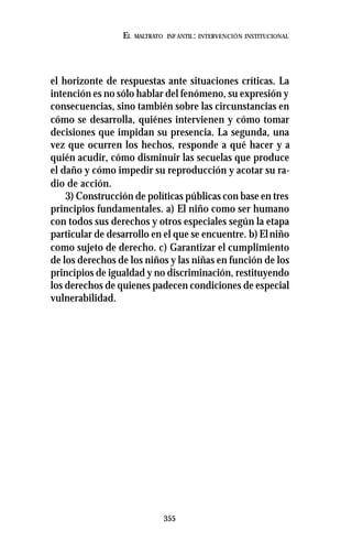355
EL MALTRATO INF ANTIL: INTERVENCIÓN INSTITUCIONAL
el horizonte de respuestas ante situaciones críticas. La
intención es no sólo hablar del fenómeno, su expresión y
consecuencias, sino también sobre las circunstancias en
cómo se desarrolla, quiénes intervienen y cómo tomar
decisiones que impidan su presencia. La segunda, una
vez que ocurren los hechos, responde a qué hacer y a
quién acudir, cómo disminuir las secuelas que produce
el daño y cómo impedir su reproducción y acotar su ra-
dio de acción.
3) Construcción de políticas públicas con base en tres
principios fundamentales. a) El niño como ser humano
con todos sus derechos y otros especiales según la etapa
particular de desarrollo en el que se encuentre. b)Elniño
como sujeto de derecho. c) Garantizar el cumplimiento
de los derechos de los niños y las niñas en función de los
principios de igualdad y no discriminación, restituyendo
los derechos de quienes padecen condiciones de especial
vulnerabilidad.
 