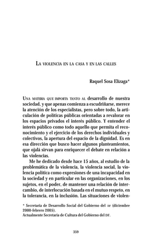 359
LA VIOLENCIA EN LA CASA Y EN LAS CALLES
Raquel Sosa Elízaga*
UNA MATERIA QUE IMPORTA TANTO AL desarrollo de nuestra
sociedad, y que apenas comienza a escudriñarse, merece
la atención de los especialistas, pero sobre todo, la arti-
culación de políticas públicas orientadas a revalorar en
los espacios privados el interés público. Y entender el
interés público como todo aquello que permita el reco-
nocimiento y el ejercicio de los derechos individuales y
colectivos, la apertura del espacio de la dignidad. Es en
esa dirección que busco hacer algunos planteamientos,
que ojalá sirvan para enriquecer el debate en relación a
las violencias.
Me he dedicado desde hace 15 años, al estudio de la
problemática de la violencia, la violencia social, la vio-
lencia política como expresiones de una incapacidad en
la sociedad y en particular en las organizaciones, en los
sujetos, en el poder, de mantener una relación de inter-
cambio, de interlocución basada en el mutuo respeto, en
la tolerancia, en la inclusión. Las situaciones de violen-
* Secretaria de Desarrollo Social del Gobierno del DF (diciembre
2000-febrero 2005).
Actualmente Secretaria de Cultura del Gobierno del DF.
 