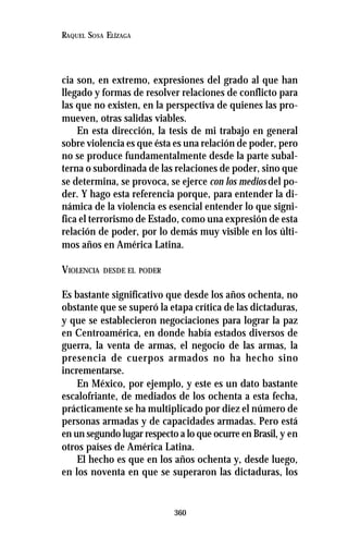 360
RAQUEL SOSA ELÍZAGA
cia son, en extremo, expresiones del grado al que han
llegado y formas de resolver relaciones de conflicto para
las que no existen, en la perspectiva de quienes las pro-
mueven, otras salidas viables.
En esta dirección, la tesis de mi trabajo en general
sobre violencia es que ésta es una relación de poder, pero
no se produce fundamentalmente desde la parte subal-
terna o subordinada de las relaciones de poder, sino que
se determina, se provoca, se ejerce con los medios del po-
der. Y hago esta referencia porque, para entender la di-
námica de la violencia es esencial entender lo que signi-
fica el terrorismo de Estado, como una expresión de esta
relación de poder, por lo demás muy visible en los últi-
mos años en América Latina.
VIOLENCIA DESDE EL PODER
Es bastante significativo que desde los años ochenta, no
obstante que se superó la etapa crítica de las dictaduras,
y que se establecieron negociaciones para lograr la paz
en Centroamérica, en donde había estados diversos de
guerra, la venta de armas, el negocio de las armas, la
presencia de cuerpos armados no ha hecho sino
incrementarse.
En México, por ejemplo, y este es un dato bastante
escalofriante, de mediados de los ochenta a esta fecha,
prácticamente se ha multiplicado por diez el número de
personas armadas y de capacidades armadas. Pero está
en un segundo lugar respecto a lo que ocurre en Brasil, y en
otros países de América Latina.
El hecho es que en los años ochenta y, desde luego,
en los noventa en que se superaron las dictaduras, los
 
