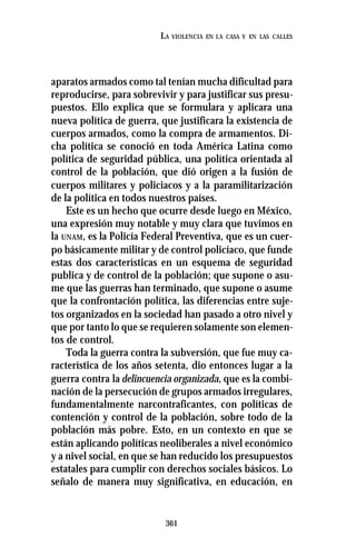 361
LA VIOLENCIA EN LA CASA Y EN LAS CALLES
aparatos armados como tal tenían mucha dificultad para
reproducirse, para sobrevivir y para justificar sus presu-
puestos. Ello explica que se formulara y aplicara una
nueva política de guerra, que justificara la existencia de
cuerpos armados, como la compra de armamentos. Di-
cha política se conoció en toda América Latina como
política de seguridad pública, una política orientada al
control de la población, que dió origen a la fusión de
cuerpos militares y policiacos y a la paramilitarización
de la política en todos nuestros países.
Este es un hecho que ocurre desde luego en México,
una expresión muy notable y muy clara que tuvimos en
la UNAM, es la Policía Federal Preventiva, que es un cuer-
po básicamente militar y de control policíaco, que funde
estas dos características en un esquema de seguridad
publica y de control de la población; que supone o asu-
me que las guerras han terminado, que supone o asume
que la confrontación política, las diferencias entre suje-
tos organizados en la sociedad han pasado a otro nivel y
que por tanto lo que se requieren solamente son elemen-
tos de control.
Toda la guerra contra la subversión, que fue muy ca-
racterística de los años setenta, dio entonces lugar a la
guerra contra la delincuencia organizada, que es la combi-
nación de la persecución de grupos armados irregulares,
fundamentalmente narcontraficantes, con políticas de
contención y control de la población, sobre todo de la
población más pobre. Esto, en un contexto en que se
están aplicando políticas neoliberales a nivel económico
y a nivel social, en que se han reducido los presupuestos
estatales para cumplir con derechos sociales básicos. Lo
señalo de manera muy significativa, en educación, en
 