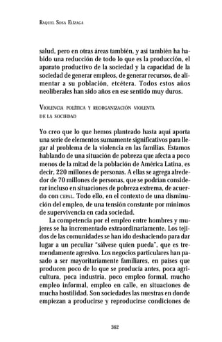 362
RAQUEL SOSA ELÍZAGA
salud, pero en otras áreas también, y así también ha ha-
bido una reducción de todo lo que es la producción, el
aparato productivo de la sociedad y la capacidad de la
sociedad de generar empleos, de generar recursos, de ali-
mentar a su población, etcétera. Todos estos años
neoliberales han sido años en ese sentido muy duros.
VIOLENCIA POLÍTICA Y REORGANIZACIÓN VIOLENTA
DE LA SOCIEDAD
Yo creo que lo que hemos planteado hasta aquí aporta
una serie de elementos sumamente significativos para lle-
gar al problema de la violencia en las familias. Estamos
hablando de una situación de pobreza que afecta a poco
menos de la mitad de la población de América Latina, es
decir, 220 millones de personas. A ellas se agrega alrede-
dor de 70 millones de personas, que se podrían conside-
rar incluso en situaciones de pobreza extrema, de acuer-
do con CEPAL. Todo ello, en el contexto de una disminu-
ción del empleo, de una tensión constante por mínimos
de supervivencia en cada sociedad.
La competencia por el empleo entre hombres y mu-
jeres se ha incrementado extraordinariamente. Los teji-
dos de las comunidades se han ido deshaciendo para dar
lugar a un peculiar “sálvese quien pueda”, que es tre-
mendamente agresivo. Los negocios particulares han pa-
sado a ser mayoritariamente familiares, en países que
producen poco de lo que se producía antes, poca agri-
cultura, poca industria, poco empleo formal, mucho
empleo informal, empleo en calle, en situaciones de
mucha hostilidad. Son sociedades las nuestras en donde
empiezan a producirse y reproducirse condiciones de
 