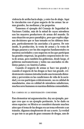 363
LA VIOLENCIA EN LA CASA Y EN LAS CALLES
violencia de arriba hacia abajo, y entre los de abajo. Aquí
la vinculación con el gran negocio de las armas: las ar-
mas grandes, las medianas y las pequeñas.
Tomemos el ejemplo del Consejo de Seguridad de
Naciones Unidas, más de la mitad de cuyos miembros
son los mayores productores de armas del mundo. Es
una situación un poco paradójica, pero que explica algu-
nas decisiones que se han tomado en los últimos tiem-
pos, particularmente las asociadas a la guerra. De este
modo, la producción, la venta de armas y la venta de
drogas pasaron a ser los dos negocios fundamentales en
nuestras sociedades y son negocios en los que participan
las grandes empresas, las grandes corporaciones de ven-
ta de armas, pero también los gobiernos, desde luego, el
gobierno norteamericano y todos sus asociados en dis-
tintos países y en América Latina.
Cuando el negocio de armas se hace tan grande y
cuando el negocio de las drogas se hace tan grande, evi-
dentemente estamos introduciendo una tremenda distor-
sión y perversión en las condiciones de vida de la socie-
dad y en eso participan evidentemente, no en calidad de
mandatarios, sino en calidad de miembros subalternos,
muchossereshumanosennuestrasdistintascomunidades.
LOS CAMINOS DE LA DESINTEGRACIÓN COMUNITARIA
Para demostrar mi argumentación, doy un ejemplo, por-
que creo que es un ejemplo pertinente, lo he dado en
otros espacios: en México se consideró durante muchos
años que el tema de las drogas era un tema referente a un
tránsito, digamos simplemente de sur a norte. La verdad
es que éste es un país de gran consumo de drogas, uno de
 
