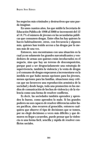 364
RAQUEL SOSA ELÍZAGA
los negocios más criminales y destructivos que uno pue-
da imaginar.
En unos cuantos años, los que midió la Secretaría de
Educación Pública de 1998 al 2000 se incrementó del 12
al 14.7% el número de jóvenes en las secundarias públi-
cas que consumen drogas. Entre ellos los hay quienes lo
hacen habitualmente, otros, con frecuencia y algunos
más, quienes han tenido acceso a las drogas por lo me-
nos más de una vez.
Entonces, nos encontramos con una situación en la
cual ya no solamente los grandes narcotraficantes y ven-
dedores de armas son quienes están involucrados en el
negocio, sino que hay un terreno de descomposición,
porque pasó a ser desgraciadamente una estrategia de
supervivencia, también la violencia y la venta de drogas
y el consumo de drogas empezaron a incrementarse en la
medida en que hubo menos opciones para los jóvenes,
menos opciones para las familias, situaciones muy críti-
cas que no favorecen una reproducción armónica de la
sociedad y desde luego, toda una promoción en los me-
dios de comunicación de hechos de violencia y de la vio-
lencia como una forma de resolver conflictos.
Es decir, las sociedades también aprenden y apren-
den lo bueno, como aprenden lo malo. Si los grandes
poderes no son capaces de resolver diferencias sobre ba-
ses pacíficas, sino recurren al genocidio, entonces cual-
quiera que observe el tipo de decisiones que se tomen,
por no elegir decisiones a veces más difíciles y que de-
moren en llegar a acuerdos, puede pensar que la violen-
cia es una forma fácil, sencilla y rápida de resolver con-
flictos sociales.
 