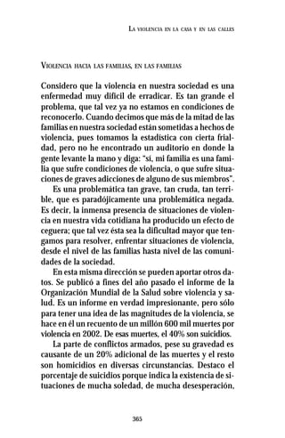 365
LA VIOLENCIA EN LA CASA Y EN LAS CALLES
VIOLENCIA HACIA LAS FAMILIAS, EN LAS FAMILIAS
Considero que la violencia en nuestra sociedad es una
enfermedad muy difícil de erradicar. Es tan grande el
problema, que tal vez ya no estamos en condiciones de
reconocerlo. Cuando decimos que más de la mitad de las
familias en nuestra sociedad están sometidas a hechos de
violencia, pues tomamos la estadística con cierta frial-
dad, pero no he encontrado un auditorio en donde la
gente levante la mano y diga: “sí, mi familia es una fami-
lia que sufre condiciones de violencia, o que sufre situa-
ciones de graves adicciones de alguno de sus miembros”.
Es una problemática tan grave, tan cruda, tan terri-
ble, que es paradójicamente una problemática negada.
Es decir, la inmensa presencia de situaciones de violen-
cia en nuestra vida cotidiana ha producido un efecto de
ceguera; que tal vez ésta sea la dificultad mayor que ten-
gamos para resolver, enfrentar situaciones de violencia,
desde el nivel de las familias hasta nivel de las comuni-
dades de la sociedad.
En esta misma dirección se pueden aportar otros da-
tos. Se publicó a fines del año pasado el informe de la
Organización Mundial de la Salud sobre violencia y sa-
lud. Es un informe en verdad impresionante, pero sólo
para tener una idea de las magnitudes de la violencia, se
hace en él un recuento de un millón 600 mil muertes por
violencia en 2002. De esas muertes, el 40% son suicidios.
La parte de conflictos armados, pese su gravedad es
causante de un 20% adicional de las muertes y el resto
son homicidios en diversas circunstancias. Destaco el
porcentaje de suicidios porque indica la existencia de si-
tuaciones de mucha soledad, de mucha desesperación,
 
