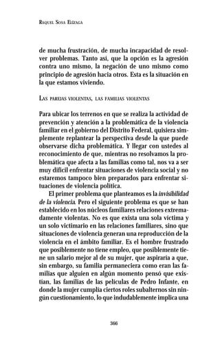 366
RAQUEL SOSA ELÍZAGA
de mucha frustración, de mucha incapacidad de resol-
ver problemas. Tanto así, que la opción es la agresión
contra uno mismo, la negación de uno mismo como
principio de agresión hacia otros. Esta es la situación en
la que estamos viviendo.
LAS PAREJAS VIOLENTAS, LAS FAMILIAS VIOLENTAS
Para ubicar los terrenos en que se realiza la actividad de
prevención y atención a la problemática de la violencia
familiar en el gobierno del Distrito Federal, quisiera sim-
plemente replantear la perspectiva desde la que puede
observarse dicha problemática. Y llegar con ustedes al
reconocimiento de que, mientras no resolvamos la pro-
blemática que afecta a las familias como tal, nos va a ser
muy difícil enfrentar situaciones de violencia social y no
estaremos tampoco bien preparados para enfrentar si-
tuaciones de violencia política.
El primer problema que planteamos es lainvisibilidad
de la violencia. Pero el siguiente problema es que se han
establecido en los núcleos familiares relaciones extrema-
damente violentas. No es que exista una sola víctima y
un solo victimario en las relaciones familiares, sino que
situaciones de violencia generan una reproducción de la
violencia en el ámbito familiar. Es el hombre frustrado
que posiblemente no tiene empleo, que posiblemente tie-
ne un salario mejor al de su mujer, que aspiraría a que,
sin embargo, su familia permaneciera como eran las fa-
milias que alguien en algún momento pensó que exis-
tían, las familias de las películas de Pedro Infante, en
donde la mujer cumplía ciertos roles subalternos sin nin-
gún cuestionamiento, lo que indudablemente implica una
 