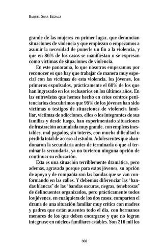 368
RAQUEL SOSA ELÍZAGA
grande de las mujeres en primer lugar, que denuncian
situaciones de violencia y que empiezan o empezamos a
asumir la necesidad de ponerle un fin a la violencia, y
que en 86% de los casos se manifiestan o se expresan
como víctimas de situaciones de violencia.
En este panorama, lo que nosotros empezamos por
reconocer es que hay que trabajar de manera muy espe-
cial con las víctimas de esta violencia, los jóvenes, los
primeros expulsados, prácticamente el 60% de los que
han ingresado en los reclusorios en los últimos años. En
las entrevistas que hemos hecho en estos centros peni-
tenciarios descubrimos que 95% de los jóvenes han sido
víctimas o testigos de situaciones de violencia fami-
liar, víctimas de adicciones, ellos o los integrantes de sus
familias y desde luego, han experimentado situaciones
de frustración acumulada muy grande, con empleos ines-
tables, mal pagados, sin interés, con mucha dificultad o
pérdida total de acceso al estudio. Adolescentes que aban-
donaron la secundaria antes de terminarla o que al ter-
minar la secundaria, ya no tuvieron ninguna opción de
continuar su educación.
Esta es una situación terriblemente dramática, pero
además, agravada porque para estos jóvenes, su opción
de apoyo y de compañía son las bandas que se van con-
formando en las calles. Y debemos diferenciar las “ban-
das blancas” de las “bandas oscuras, negras, tenebrosas”
de delincuentes organizados, pero prácticamente todos
los jóvenes, en cualquiera de los dos casos, comparten el
drama de una situación familiar muy crítica con madres
y padres que están ausentes todo el día, con hermanos
menores de los que deben encargarse y que no logran
integrarse en núcleos familiares estables. Son 216 mil los
 