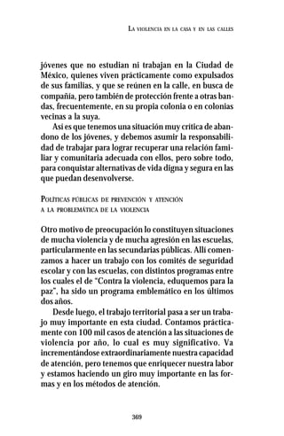 369
LA VIOLENCIA EN LA CASA Y EN LAS CALLES
jóvenes que no estudian ni trabajan en la Ciudad de
México, quienes viven prácticamente como expulsados
de sus familias, y que se reúnen en la calle, en busca de
compañía, pero también de protección frente a otras ban-
das, frecuentemente, en su propia colonia o en colonias
vecinas a la suya.
Así es que tenemos una situación muy crítica de aban-
dono de los jóvenes, y debemos asumir la responsabili-
dad de trabajar para lograr recuperar una relación fami-
liar y comunitaria adecuada con ellos, pero sobre todo,
para conquistar alternativas de vida digna y segura en las
que puedan desenvolverse.
POLÍTICAS PÚBLICAS DE PREVENCIÓN Y ATENCIÓN
A LA PROBLEMÁTICA DE LA VIOLENCIA
Otro motivo de preocupación lo constituyen situaciones
de mucha violencia y de mucha agresión en las escuelas,
particularmente en las secundarias públicas. Allí comen-
zamos a hacer un trabajo con los comités de seguridad
escolar y con las escuelas, con distintos programas entre
los cuales el de “Contra la violencia, eduquemos para la
paz”, ha sido un programa emblemático en los últimos
dos años.
Desde luego, el trabajo territorial pasa a ser un traba-
jo muy importante en esta ciudad. Contamos práctica-
mente con 100 mil casos de atención a las situaciones de
violencia por año, lo cual es muy significativo. Va
incrementándose extraordinariamente nuestra capacidad
de atención, pero tenemos que enriquecer nuestra labor
y estamos haciendo un giro muy importante en las for-
mas y en los métodos de atención.
 