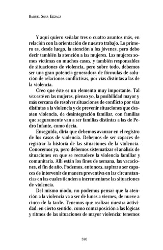 370
RAQUEL SOSA ELÍZAGA
Y aquí quiero señalar tres o cuatro asuntos más, en
relación con la orientación de nuestro trabajo. Lo prime-
ro es, desde luego, la atención a los jóvenes, pero debo
decir también la atención a las mujeres. Las mujeres so-
mos víctimas en muchos casos, y también responsables
de situaciones de violencia, pero sobre todo, debemos
ser una gran potencia generadora de fórmulas de solu-
ción de relaciones conflictivas, por vías distintas a las de
la violencia.
Creo que éste es un elemento muy importante. Tal
vez esté en las mujeres, pienso yo, la posibilidad mayor y
más cercana de resolver situaciones de conflicto por vías
distintas a la violencia y de prevenir situaciones que des-
aten violencia, de desintegración familiar, con familias
que seguramente van a ser familias distintas a las de Pe-
dro Infante, como decía.
Enseguida, diría que debemos avanzar en el registro
de los casos de violencia. Debemos de ser capaces de
registrar la historia de las situaciones de la violencia.
Conocemos ya, pero debemos sistematizar el análisis de
situaciones en que se recrudece la violencia familiar y
comunitaria. Allí están los fines de semana, las vacacio-
nes, el fin de año. Podemos, entonces, aspirar a ser capa-
ces de intervenir de manera preventiva en las circunstan-
cias en las cuales tienden a incrementarse las situaciones
de violencia.
Del mismo modo, no podemos pensar que la aten-
ción a la violencia va a ser de lunes a viernes, de nueve a
cinco de la tarde. Tenemos que realizar nuestra activi-
dad, en cierto sentido, como contraposición a las lógicas
y ritmos de las situaciones de mayor violencia; tenemos
 