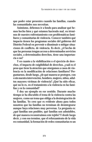 371
LA VIOLENCIA EN LA CASA Y EN LAS CALLES
que poder estar presentes cuando las familias, cuando
las comunidades nos necesitan.
Asimismo, debemos ir a fondo para analizar qué he-
mos hecho bien y qué estamos haciendo mal, en térmi-
nos de nuestro enfrentamiento con problemáticas fami-
liares y comunitarias de violencia. Conocer también qué
impacto tienen los programas sociales del gobierno del
Distrito Federal en prevenir o disminuir o mitigar situa-
ciones de conflicto, de violencia. Es decir, ¿el hecho de
que las personas tengan acceso a determinados servicios
sociales, a determinados derechos, tiene una importan-
cia o no?
Y en cuanto a la visibilización o el ejercicio de dere-
chos, el impacto de exigibilidad de derechos, ¿cuál es el
peso que tiene la atención que otorgamos a casos de vio-
lencia en la modificación de relaciones familiares? Pre-
guntarnos, desde luego, ¿de qué manera se protegen, con
osinnuestraintervención,hombres,mujeres,niños,adul-
tos mayores víctimas de violencia? ¿Qué ha sido eficaz,
qué no lo es, en el tratamiento a la violencia en las fami-
lias y en la comunidad?
Y doy un ejemplo en ese sentido. Durante mucho
tiempo se ha discutido el tema de la violencia contra las
mujeres, como un tema que obliga a la desintegración de
las familias. Yo creo que es evidente ahora para todos
nosotros que las familias no terminan de desintegrarse
aunque haya relaciones muy perversas. La pregunta es:
¿qué familias son posibles, qué familias son admisibles,
de qué manera reconstruimos este tejido? Y desde luego
decir, y con eso termino, que el reforzamiento de la vida
en comunidad, la formación de redes comunitarias es un
 