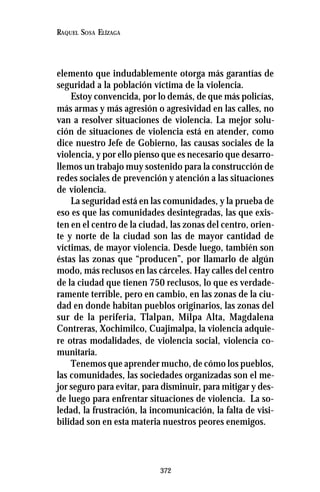 372
RAQUEL SOSA ELÍZAGA
elemento que indudablemente otorga más garantías de
seguridad a la población víctima de la violencia.
Estoy convencida, por lo demás, de que más policías,
más armas y más agresión o agresividad en las calles, no
van a resolver situaciones de violencia. La mejor solu-
ción de situaciones de violencia está en atender, como
dice nuestro Jefe de Gobierno, las causas sociales de la
violencia, y por ello pienso que es necesario que desarro-
llemos un trabajo muy sostenido para la construcción de
redes sociales de prevención y atención a las situaciones
de violencia.
La seguridad está en las comunidades, y la prueba de
eso es que las comunidades desintegradas, las que exis-
ten en el centro de la ciudad, las zonas del centro, orien-
te y norte de la ciudad son las de mayor cantidad de
víctimas, de mayor violencia. Desde luego, también son
éstas las zonas que “producen”, por llamarlo de algún
modo, más reclusos en las cárceles. Hay calles del centro
de la ciudad que tienen 750 reclusos, lo que es verdade-
ramente terrible, pero en cambio, en las zonas de la ciu-
dad en donde habitan pueblos originarios, las zonas del
sur de la periferia, Tlalpan, Milpa Alta, Magdalena
Contreras, Xochimilco, Cuajimalpa, la violencia adquie-
re otras modalidades, de violencia social, violencia co-
munitaria.
Tenemos que aprender mucho, de cómo los pueblos,
las comunidades, las sociedades organizadas son el me-
jor seguro para evitar, para disminuir, para mitigar y des-
de luego para enfrentar situaciones de violencia. La so-
ledad, la frustración, la incomunicación, la falta de visi-
bilidad son en esta materia nuestros peores enemigos.
 