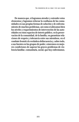 373
LA VIOLENCIA EN LA CASA Y EN LAS CALLES
De manera que, si logramos atender y entender estos
elementos y logramos reforzar la confianza de las comu-
nidades en sus propias formas de solución y de enfrenta-
miento de muchos problemas, así como si ubicamos bien
los niveles y requerimientos de intervención de las auto-
ridades en estos espacios de interés público, en la preser-
vación de la comunidad, de la familia, en garantizar rela-
ciones de respeto y tolerancia entre sus miembros, en el
combate frontal a la verdadera delincuencia y, sobre todo,
a sus fuentes en los grupos de poder, estaremos en mejo-
res condiciones de superar los graves problemas de vio-
lencia familiar, comunitaria, social, que hoy enfrentamos.
 