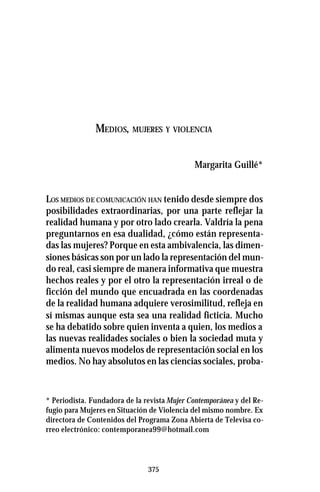 375
MEDIOS, MUJERES Y VIOLENCIA
Margarita Guillé*
LOS MEDIOS DE COMUNICACIÓN HAN tenido desde siempre dos
posibilidades extraordinarias, por una parte reflejar la
realidad humana y por otro lado crearla. Valdría la pena
preguntarnos en esa dualidad, ¿cómo están representa-
das las mujeres? Porque en esta ambivalencia, las dimen-
siones básicas son por un lado la representación del mun-
do real, casi siempre de manera informativa que muestra
hechos reales y por el otro la representación irreal o de
ficción del mundo que encuadrada en las coordenadas
de la realidad humana adquiere verosimilitud, refleja en
sí mismas aunque esta sea una realidad ficticia. Mucho
se ha debatido sobre quien inventa a quien, los medios a
las nuevas realidades sociales o bien la sociedad muta y
alimenta nuevos modelos de representación social en los
medios. No hay absolutos en las ciencias sociales, proba-
* Periodista. Fundadora de la revista Mujer Contemporánea y del Re-
fugio para Mujeres en Situación de Violencia del mismo nombre. Ex
directora de Contenidos del Programa Zona Abierta de Televisa co-
rreo electrónico: contemporanea99@hotmail.com
 
