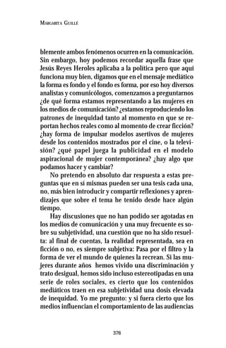 376
MARGARITA GUILLÉ
blemente ambos fenómenos ocurren en la comunicación.
Sin embargo, hoy podemos recordar aquella frase que
Jesús Reyes Heroles aplicaba a la política pero que aquí
funciona muy bien, digamos que en el mensaje mediático
la forma es fondo y el fondo es forma, por eso hoy diversos
analistas y comunicólogos, comenzamos a preguntarnos
¿de qué forma estamos representando a las mujeres en
los medios de comunicación? ¿estamos reproduciendo los
patrones de inequidad tanto al momento en que se re-
portan hechos reales como al momento de crear ficción?
¿hay forma de impulsar modelos asertivos de mujeres
desde los contenidos mostrados por el cine, o la televi-
sión? ¿qué papel juega la publicidad en el modelo
aspiracional de mujer contemporánea? ¿hay algo que
podamos hacer y cambiar?
No pretendo en absoluto dar respuesta a estas pre-
guntas que en sí mismas pueden ser una tesis cada una,
no, más bien introducir y compartir reflexiones y apren-
dizajes que sobre el tema he tenido desde hace algún
tiempo.
Hay discusiones que no han podido ser agotadas en
los medios de comunicación y una muy frecuente es so-
bre su subjetividad, una cuestión que no ha sido resuel-
ta: al final de cuentas, la realidad representada, sea en
ficción o no, es siempre subjetiva: Pasa por el filtro y la
forma de ver el mundo de quienes la recrean. Si las mu-
jeres durante años hemos vivido una discriminación y
trato desigual, hemos sido incluso estereotipadas en una
serie de roles sociales, es cierto que los contenidos
mediáticos traen en esa subjetividad una dosis elevada
de inequidad. Yo me pregunto: y si fuera cierto que los
medios influencian el comportamiento de las audiencias
 