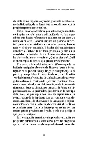 39
ABORDAJES DE LA VIOLENCIA SEXUAL
da, vista como esporádica y como producto de situacio-
nes individuales, de tal forma que las condiciones que la
propician permanecen ocultas.
Hablar entonces del abordaje cualitativo y cuantitati-
vo, implica no solamente la utilización de técnicas espe-
cíficas que hacen referencia a palabras en un caso y a
números en otro. Conocer implica un proceso intelec-
tual por el que se establece una relación entre quien co-
noce y el objeto conocido. Y hablar del conocimiento
científico es hablar de un tema polémico, y más en la
actualidad, tanto en las ciencias físico-naturales como en
las ciencias humanas y sociales. ¿Qué es ciencia? ¿Cuál
es el concepto de ciencia que guía la investigación?
Una característica del método científico es que la re-
lación investigador-objeto es de distancia, pues el inves-
tigador es el que controla y dirige, y el objeto/sujeto es
pasivo y manipulable. Para esta tradición, la explicación
“verdaderamente” científica de un hecho, será la que ven-
ga formulada en términos de leyes que relacionan fenó-
menos determinados numéricamente, es decir, matemá-
ticamente. Estas explicaciones tomarán la forma de hi-
pótesis causales. La piedra de toque del valor de este tipo
de hipótesis es por supuesto el análisis experimental: la
comparación de la hipótesis con las consecuencias de-
ducidas mediante la observación de la realidad o experi-
mentación nos dirá su valor explicativo. Así, el científico
se convierte en un juez que interroga los hechos con un
interrogatorio previamente forjado, por lo que prefija lo
que quiere averiguar.
La investigación cuantitativa implica la realización de
preguntas diferentes a la cualitativa; pero las preguntas
que se realizan en ambos abordajes derivan de una epis-
 