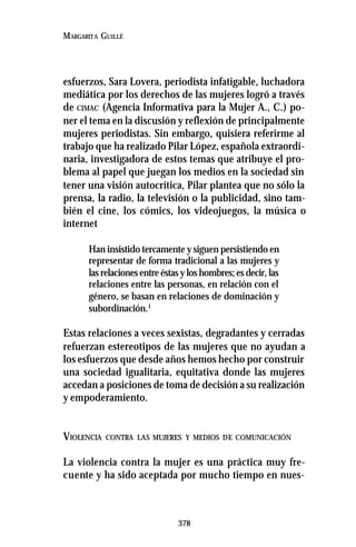 378
MARGARITA GUILLÉ
esfuerzos, Sara Lovera, periodista infatigable, luchadora
mediática por los derechos de las mujeres logró a través
de CIMAC (Agencia Informativa para la Mujer A., C.) po-
ner el tema en la discusión y reflexión de principalmente
mujeres periodistas. Sin embargo, quisiera referirme al
trabajo que ha realizado Pilar López, española extraordi-
naria, investigadora de estos temas que atribuye el pro-
blema al papel que juegan los medios en la sociedad sin
tener una visión autocrítica, Pilar plantea que no sólo la
prensa, la radio, la televisión o la publicidad, sino tam-
bién el cine, los cómics, los videojuegos, la música o
internet
Han insistido tercamente y siguen persistiendo en
representar de forma tradicional a las mujeres y
las relaciones entre éstas y los hombres; es decir, las
relaciones entre las personas, en relación con el
género, se basan en relaciones de dominación y
subordinación.1
Estas relaciones a veces sexistas, degradantes y cerradas
refuerzan estereotipos de las mujeres que no ayudan a
los esfuerzos que desde años hemos hecho por construir
una sociedad igualitaria, equitativa donde las mujeres
accedan a posiciones de toma de decisión a su realización
y empoderamiento.
VIOLENCIA CONTRA LAS MUJERES Y MEDIOS DE COMUNICACIÓN
La violencia contra la mujer es una práctica muy fre-
cuente y ha sido aceptada por mucho tiempo en nues-
 