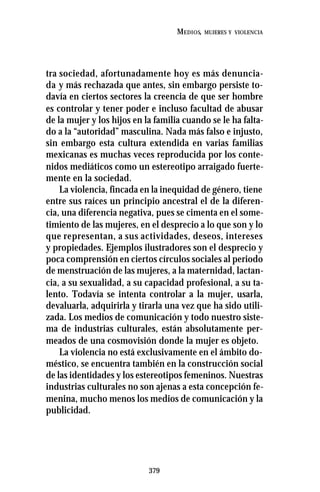 379
MEDIOS, MUJERES Y VIOLENCIA
tra sociedad, afortunadamente hoy es más denuncia-
da y más rechazada que antes, sin embargo persiste to-
davía en ciertos sectores la creencia de que ser hombre
es controlar y tener poder e incluso facultad de abusar
de la mujer y los hijos en la familia cuando se le ha falta-
do a la “autoridad” masculina. Nada más falso e injusto,
sin embargo esta cultura extendida en varias familias
mexicanas es muchas veces reproducida por los conte-
nidos mediáticos como un estereotipo arraigado fuerte-
mente en la sociedad.
La violencia, fincada en la inequidad de género, tiene
entre sus raíces un principio ancestral el de la diferen-
cia, una diferencia negativa, pues se cimenta en el some-
timiento de las mujeres, en el desprecio a lo que son y lo
que representan, a sus actividades, deseos, intereses
y propiedades. Ejemplos ilustradores son el desprecio y
poca comprensión en ciertos círculos sociales al periodo
de menstruación de las mujeres, a la maternidad, lactan-
cia, a su sexualidad, a su capacidad profesional, a su ta-
lento. Todavía se intenta controlar a la mujer, usarla,
devaluarla, adquirirla y tirarla una vez que ha sido utili-
zada. Los medios de comunicación y todo nuestro siste-
ma de industrias culturales, están absolutamente per-
meados de una cosmovisión donde la mujer es objeto.
La violencia no está exclusivamente en el ámbito do-
méstico, se encuentra también en la construcción social
de las identidades y los estereotipos femeninos. Nuestras
industrias culturales no son ajenas a esta concepción fe-
menina, mucho menos los medios de comunicación y la
publicidad.
 
