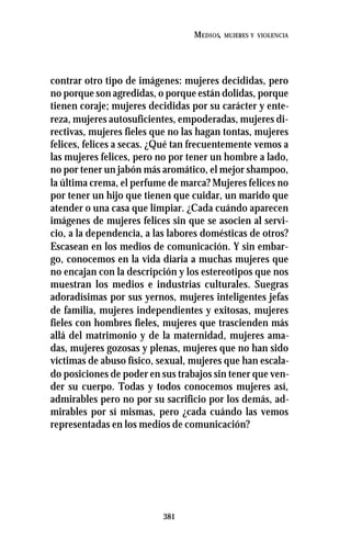 381
MEDIOS, MUJERES Y VIOLENCIA
contrar otro tipo de imágenes: mujeres decididas, pero
no porque son agredidas, o porque están dolidas, porque
tienen coraje; mujeres decididas por su carácter y ente-
reza, mujeres autosuficientes, empoderadas, mujeres di-
rectivas, mujeres fieles que no las hagan tontas, mujeres
felices, felices a secas. ¿Qué tan frecuentemente vemos a
las mujeres felices, pero no por tener un hombre a lado,
no por tener un jabón más aromático, el mejor shampoo,
la última crema, el perfume de marca? Mujeres felices no
por tener un hijo que tienen que cuidar, un marido que
atender o una casa que limpiar. ¿Cada cuándo aparecen
imágenes de mujeres felices sin que se asocien al servi-
cio, a la dependencia, a las labores domésticas de otros?
Escasean en los medios de comunicación. Y sin embar-
go, conocemos en la vida diaria a muchas mujeres que
no encajan con la descripción y los estereotipos que nos
muestran los medios e industrias culturales. Suegras
adoradísimas por sus yernos, mujeres inteligentes jefas
de familia, mujeres independientes y exitosas, mujeres
fieles con hombres fieles, mujeres que trascienden más
allá del matrimonio y de la maternidad, mujeres ama-
das, mujeres gozosas y plenas, mujeres que no han sido
víctimas de abuso físico, sexual, mujeres que han escala-
do posiciones de poder en sus trabajos sin tener que ven-
der su cuerpo. Todas y todos conocemos mujeres así,
admirables pero no por su sacrificio por los demás, ad-
mirables por sí mismas, pero ¿cada cuándo las vemos
representadas en los medios de comunicación?
 