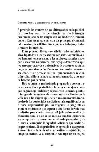 382
MARGARITA GUILLÉ
DISCRIMINACIÓN Y ESTEREOTIPOS EN PUBLICIDAD
A pesar de los avances de los últimos años en la publici-
dad, no hay aún una conciencia real de la imagen
discriminatoria de las mujeres en los medios de comuni-
cación. Esto tiene que ver con un principio elemental:
información, sensibilización a quienes trabajan y traba-
jamos en los medios.
Es un proceso. Hay que sensibilizar a las autoridades,
a los diputados, a los prestadores de servicios públicos, a
los hombres en sus casas, a las mujeres; hacerles saber
que la violencia no es buena, que hay que desactivarla, que
los actos peyorativos y deleznables de actitudes hacia las
mujeres, aun siendo ficción no son convenientes en una
sociedad. Es un proceso cultural, que como toda revolu-
ción cultural lleva tiempo para ser consumada, y no pue-
de hacerse por decreto.
Hoy es urgente una instancia preparada o concentra-
da en capacitar a periodistas, hombres o mujeres, para
que hagan mejor su labor y representen lo menos posible
la imagen de las mujeres de manera negativa. No ejercer la
violencia a las mujeres puede ser un compromiso inicia-
do desde los contenidos mediáticos más equilibrados en
el papel representado por las mujeres. La pregunta es
ahora si tendríamos que aspirar a una forma de vida más
equitativa para que ésta se vea reflejada en los medios de
comunicación, o bien si los medios pueden iniciar con
ese compromiso y generar un cambio de percepción y de
cultura que impulse la equidad. Sabemos que nadie da
lo que no tiene. Si un periodista es agredido o es agresor,
si no entiende la equidad, si no entiende la justicia, de
ninguna manera va a transmitir este tipo de mensajes.
 