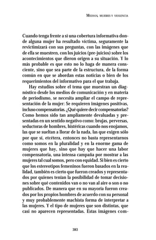 383
MEDIOS, MUJERES Y VIOLENCIA
Cuando tenga frente a sí una cobertura informativa don-
de alguna mujer ha resultado víctima, seguramente la
revictimizará con sus preguntas, con las imágenes que
de ella se muestren, con los juicios (pre-juicios) sobre los
acontecimientos que dieron origen a su situación. Y lo
más probable es que esto no lo haga de manera cons-
ciente, sino que sea parte de la estructura, de la forma
común en que se abordan estas noticias o bien de los
requerimientos del informativo para el que trabaja.
Hay estudios sobre el tema que muestran un diag-
nóstico desde los medios de comunicación y en materia
de periodismo, se necesita ampliar el campo de repre-
sentación de la mujer: Se requieren imágenes positivas,
inclusocompensatorias.¿Quéquieredecircompensatorias?
Como hemos sido tan ampliamente devaluadas y pre-
sentadas en un sentido negativo como: brujas, perversas,
seductoras de hombres, histéricas cuando nos enojamos,
las que se sueltan a llorar de la nada, las que exigen sólo
por que sí, etcétera, entonces no basta representarnos
como somos en la pluralidad y en la enorme gama de
mujeres que hay, sino que hay que hacer una labor
compensatoria, una intensa campaña por mostrar a las
mujeres tal cual somos, pero con equidad. Si bien es cierto
que los estereotipos femeninos fueron basados en la rea-
lidad, también es cierto que fueron creados y representa-
dos por quienes tenían la posibilidad de tomar decisio-
nes sobre qué contenidos van o no van al aire o son o no
publicados. De manera que en su mayoría fueron crea-
dos por los propios hombres de acuerdo con su personal
y muy probablemente machista forma de interpretar a
las mujeres. Y el tipo de mujeres que son distintas, que
casi no aparecen representadas. Estas imágenes com-
 