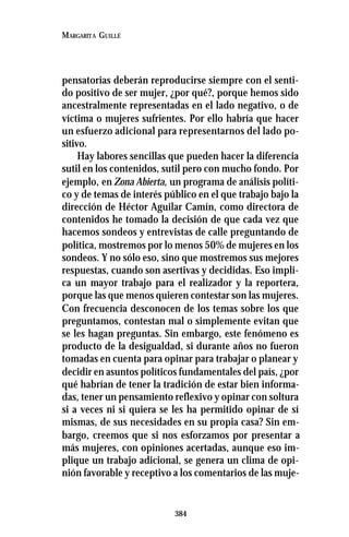 384
MARGARITA GUILLÉ
pensatorias deberán reproducirse siempre con el senti-
do positivo de ser mujer, ¿por qué?, porque hemos sido
ancestralmente representadas en el lado negativo, o de
víctima o mujeres sufrientes. Por ello habría que hacer
un esfuerzo adicional para representarnos del lado po-
sitivo.
Hay labores sencillas que pueden hacer la diferencia
sutil en los contenidos, sutil pero con mucho fondo. Por
ejemplo, en Zona Abierta, un programa de análisis políti-
co y de temas de interés público en el que trabajo bajo la
dirección de Héctor Aguilar Camín, como directora de
contenidos he tomado la decisión de que cada vez que
hacemos sondeos y entrevistas de calle preguntando de
política, mostremos por lo menos 50% de mujeres en los
sondeos. Y no sólo eso, sino que mostremos sus mejores
respuestas, cuando son asertivas y decididas. Eso impli-
ca un mayor trabajo para el realizador y la reportera,
porque las que menos quieren contestar son las mujeres.
Con frecuencia desconocen de los temas sobre los que
preguntamos, contestan mal o simplemente evitan que
se les hagan preguntas. Sin embargo, este fenómeno es
producto de la desigualdad, si durante años no fueron
tomadas en cuenta para opinar para trabajar o planear y
decidir en asuntos políticos fundamentales del país, ¿por
qué habrían de tener la tradición de estar bien informa-
das, tener un pensamiento reflexivo y opinar con soltura
si a veces ni si quiera se les ha permitido opinar de sí
mismas, de sus necesidades en su propia casa? Sin em-
bargo, creemos que si nos esforzamos por presentar a
más mujeres, con opiniones acertadas, aunque eso im-
plique un trabajo adicional, se genera un clima de opi-
nión favorable y receptivo a los comentarios de las muje-
 