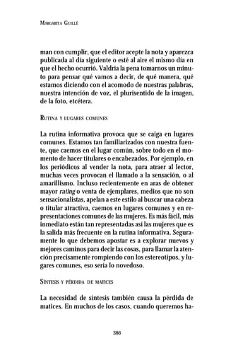 386
MARGARITA GUILLÉ
man con cumplir, que el editor acepte la nota y aparezca
publicada al día siguiente o esté al aire el mismo día en
que el hecho ocurrió. Valdría la pena tomarnos un minu-
to para pensar qué vamos a decir, de qué manera, qué
estamos diciendo con el acomodo de nuestras palabras,
nuestra intención de voz, el plurisentido de la imagen,
de la foto, etcétera.
RUTINA Y LUGARES COMUNES
La rutina informativa provoca que se caiga en lugares
comunes. Estamos tan familiarizados con nuestra fuen-
te, que caemos en el lugar común, sobre todo en el mo-
mento de hacer titulares o encabezados. Por ejemplo, en
los periódicos al vender la nota, para atraer al lector,
muchas veces provocan el llamado a la sensación, o al
amarillismo. Incluso recientemente en aras de obtener
mayor rating o venta de ejemplares, medios que no son
sensacionalistas, apelan a este estilo al buscar una cabeza
o titular atractiva, caemos en lugares comunes y en re-
presentaciones comunes de las mujeres. Es más fácil, más
inmediato están tan representadas así las mujeres que es
la salida más frecuente en la rutina informativa. Segura-
mente lo que debemos apostar es a explorar nuevos y
mejores caminos para decir las cosas, para llamar la aten-
ción precisamente rompiendo con los estereotipos, y lu-
gares comunes, eso sería lo novedoso.
SÍNTESIS Y PÉRDIDA DE MATICES
La necesidad de síntesis también causa la pérdida de
matices. En muchos de los casos, cuando queremos ha-
 