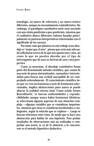 40
LUCIANA RAMOS
temología, un marco de referencia y un marco teórico
diferentes, aunque no necesariamente contradictorios. Sin
embargo, el paradigma cuantitativo suele estar asociado
con una visión positivista o pos-positivista, mientras que
el cualitativo abarca diferentes visiones basadas princi-
palmente en posturas interpretativas relacionadas con el
significado de los sucesos.
Por tanto, más que plantear en este trabajo si un abor-
daje es “mejor que el otro”, pienso que sería más adecua-
do reflexionar acerca de lo que nos aporta uno y otro, así
como lo que no pueden abordar por el tipo de
interrogantes que de suyo se derivan de una y otra pers-
pectiva.
Como ya mencioné, el abordaje cuantitativo forma
parte del denominado método científico, que consta de
una serie de pasos sistematizados, razonados e intencio-
nados para buscar una verdad susceptible de ser com-
probada reiteradamente. El conocimiento científico tie-
ne que ver con un fenómeno o serie de fenómenos selec-
cionados, implica abstracciones pues nunca se puede
abarcar la realidad externa total. Como señala Arturo
Rosenblueth,7
se buscan uniformidades y reprodu-
cibilidades aunque nunca habrá fenómenos idénticos;
se seleccionan algunos aspectos de una situación com-
pleja —algunas variables que se consideran importan-
tes, mientras que otras se consideran incidentales o con-
tingentes, según la relación que se explora—. Luego se
buscan relaciones entre éstas, de modo que se hace otra
abstracción para hablar de una hipótesis. Para probar
resultados de observaciones aún no realizadas o com-
probar una teoría, se va de lo abstracto a lo concreto,
este es el método hipotético-deductivo.
 