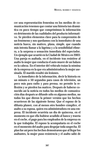 387
MEDIOS, MUJERES Y VIOLENCIA
cer una representación femenina en los medios de co-
municación tenemos que contar una historia tan dramá-
tica en poco tiempo que comprimimos la información
en detrimento de las cualidades del producto informati-
vo. Se pierden elementos clave para la comprensión de
un fenómeno y nos quedamos con la inmediatez de una
noticia hueca, sin matices, plana, simple, que cuando
más intenta llamar a la lágrima y a la sensibilidad efíme-
ra, a la sorpresa o sensación inmediata del espectador.
Un ejemplo que ocurrió en la Ciudad de México en 2003:
Una pareja es asaltada, en el incidente tras resistirse al
asalto la mujer que conducía el auto muere de un balazo
en la cabeza. En el interior del vehículo traían la nómina
de la empresa en la que era administradora la mujer ase-
sinada. El marido resultó sin lesiones.
La inmediatez de la información, decir la historia en
un minuto o 50 segundos para casos de televisión, un
poco más para radio y para prensa, no permite la re-
flexión y se pierden los matices. Después de haberse co-
nocido así la noticia en todos los medios de comunica-
ción días después se difunde sólo en algunos medios, no
todos los que dieron la primer versión que los hechos
ocurrieron de las siguiente forma: Que el esposo de la
difunta planeó, con al menos otro hombre cómplice, el
asalto a su esposa, quien era administradora en una em-
presa. El incidente ocurriría un día de quincena, en el
momento en que ella hubiese acudido al banco y traería
en el coche, el pago para los empleados de la empresa en
la que trabajaba. El esposo la acompañaría en el coche
en el momento del asalto para despejar toda sospecha. El
plan fue así pero los hechos demostraron que al llegar los
asaltantes, la mujer puso resistencia y el asalto salió de
 