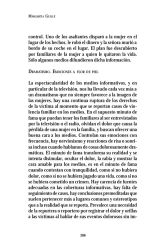 388
MARGARITA GUILLÉ
control. Uno de los asaltantes disparó a la mujer en el
lugar de los hechos, le robó el dinero y la señora murió a
bordo de su coche en el lugar. El plan fue descubierto
por familiares de la mujer a quien le quitaron la vida.
Sólo algunos medios difundieron dicha información.
DRAMATISMO. EMOCIONES A FLOR DE PIEL
La espectacularidad de los medios informativos, y en
particular de la televisión, nos ha llevado cada vez más a
un dramatismo que no siempre favorece a la imagen de
las mujeres, hay una continua ruptura de los derechos
de la víctima al momento que se reportan casos de vio-
lencia familiar en los medios. En el supuesto minuto de
fama que puedan tener los familiares al ser entrevistados
por la televisión o el radio, olvidan el dolor que causa la
pérdida de una mujer en la familia, y buscan ofrecer una
buena cara a los medios. Controlan sus emociones con
frecuencia, hay nerviosismo y reacciones de risa o sonri-
sa incluso cuando hablamos de cosas dolorosamente dra-
máticas. El minuto de fama transforma su realidad y se
intenta disimular, ocultar el dolor, la rabia y mostrar la
cara amable para los medios, es en el minuto de fama
cuando contestan con tranquilidad, como si no hubiera
dolor, como si no se hubiera jugado una vida, como si no
se hubiera cometido un crimen. Hay carencia de fuentes
adecuadas en las coberturas informativas, hay falta de
seguimiento de casos, hay conclusiones premeditadas que
suelen pertenecer más a lugares comunes y estereotipos
que a la realidad que se reporta. Prevalece una necesidad
de la reportera o reportero por registrar el dolor y orillas
a las víctimas al hablar de sus eventos dolorosos sin im-
 