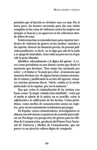 389
MEDIOS, MUJERES Y VIOLENCIA
portarles que al hacerlo se victimice una vez más. Por si
fuera poco, las fuentes necesarias para dar una visión
completa en los casos de violencia contra las mujeres no
siempre se buscan y no aparecen en las coberturas don-
de deben de estar.
Existen muchas recomendaciones para reportar inci-
dentes de violencia de género en los medios: consultar a
los expertos, destacar las denuncias previas, los procesos judi-
ciales pendientes, es decir, no es algo que sale de la nada
y se apaga de inmediato, tiene todo un proceso en el que
vale la pena abundar.
Identificar adecuadamente a la figura del agresor. A ve-
ces como periodistas no nos damos cuenta que desde el
momento que decimos: “Esta mujer fue asesinada por
celos”, y el titular es “la mató por celos”, al momento que
nosotros decimos eso, de alguna forma estamos atenuan-
do el crimen y justificando la acción del agresor; enton-
ces muchas personas dicen: “obvio, estaba en la noche
platicando en la esquina, por eso la mataron.”
Hay que evitar la criminalización de las víctimas con
frases como “la mujer violada traía minifalda”, evitar que
el morbo se adueñe de la noticia, no es sencillo, evitar la
adjetivación y la calificación de los hechos. Como perio-
distas, como medios de comunicación somos un regis-
tro, pero no necesariamente tendríamos quejuzgar.
En España, varios comunicadores, investigadores en
alianza con televisoras se pusieron de acuerdo para reali-
zar un Decálogo con perspectiva de género para los Me-
dios de Comunicación, producto del Primer Foro Nacio-
nal de Violencia y Medios de Comunicación, que me
parece es un ejercicio valioso digno de compartir.
 