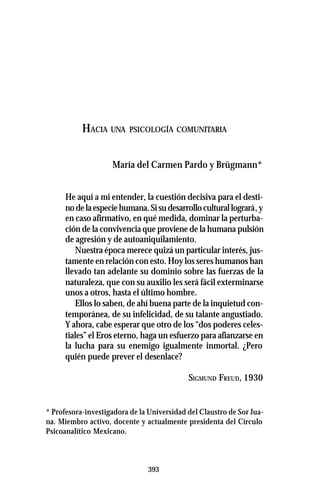393
HACIA UNA PSICOLOGÍA COMUNITARIA
María del Carmen Pardo y Brügmann*
He aquí a mi entender, la cuestión decisiva para el desti-
nodelaespeciehumana.Sisudesarrolloculturallogrará,y
en caso afirmativo, en qué medida, dominar la perturba-
ción de la convivencia que proviene de la humana pulsión
de agresión y de autoaniquilamiento.
Nuestra época merece quizá un particular interés, jus-
tamente en relación con esto. Hoy los seres humanos han
llevado tan adelante su dominio sobre las fuerzas de la
naturaleza, que con su auxilio les será fácil exterminarse
unos a otros, hasta el último hombre.
Ellos lo saben, de ahí buena parte de la inquietud con-
temporánea, de su infelicidad, de su talante angustiado.
Y ahora, cabe esperar que otro de los “dos poderes celes-
tiales” el Eros eterno, haga un esfuerzo para afianzarse en
la lucha para su enemigo igualmente inmortal. ¿Pero
quién puede prever el desenlace?
SIGMUND FREUD, 1930
* Profesora-investigadora de la Universidad del Claustro de Sor Jua-
na. Miembro activo, docente y actualmente presidenta del Círculo
Psicoanalítico Mexicano.
 