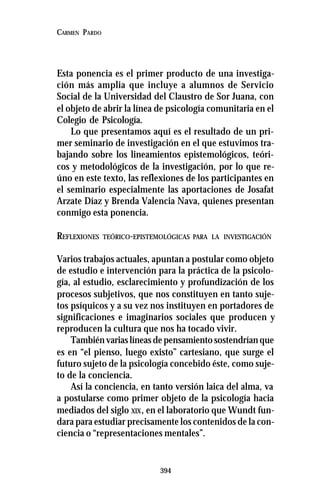 394
CARMEN PARDO
Esta ponencia es el primer producto de una investiga-
ción más amplia que incluye a alumnos de Servicio
Social de la Universidad del Claustro de Sor Juana, con
el objeto de abrir la línea de psicología comunitaria en el
Colegio de Psicología.
Lo que presentamos aquí es el resultado de un pri-
mer seminario de investigación en el que estuvimos tra-
bajando sobre los lineamientos epistemológicos, teóri-
cos y metodológicos de la investigación, por lo que re-
úno en este texto, las reflexiones de los participantes en
el seminario especialmente las aportaciones de Josafat
Arzate Díaz y Brenda Valencia Nava, quienes presentan
conmigo esta ponencia.
REFLEXIONES TEÓRICO-EPISTEMOLÓGICAS PARA LA INVESTIGACIÓN
Varios trabajos actuales, apuntan a postular como objeto
de estudio e intervención para la práctica de la psicolo-
gía, al estudio, esclarecimiento y profundización de los
procesos subjetivos, que nos constituyen en tanto suje-
tos psíquicos y a su vez nos instituyen en portadores de
significaciones e imaginarios sociales que producen y
reproducen la cultura que nos ha tocado vivir.
También varias líneas de pensamiento sostendrían que
es en “el pienso, luego existo” cartesiano, que surge el
futuro sujeto de la psicología concebido éste, como suje-
to de la conciencia.
Así la conciencia, en tanto versión laica del alma, va
a postularse como primer objeto de la psicología hacia
mediados del siglo XIX, en el laboratorio que Wundt fun-
dara para estudiar precisamente los contenidos de la con-
ciencia o “representaciones mentales”.
 