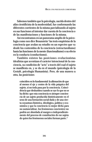395
HACIA UNA PSICOLOGÍA COMUNITARIA
Sabemos también que la psicología, nacida dentro del
afán cientificista de la modernidad, fue conformando las
diferentes corrientes de la misma parcializando al sujeto
en sus funciones al intentar dar cuenta de la conciencia o
de las manifestaciones y funciones de la misma.
Así encontramos en un panorama amplio de la psico-
logía como nos dice Braunstein1
las tesis empiristas de la
conciencia que avalan su estudio en un espectro que va
desde los contenidos de la conciencia (estructuralismo)
hasta las funciones de la mente (funcionalismo) o su efecto
en la conducta (conductismo).
También existen las posiciones evolucionistas
idealistas que acentúan el carácter intencional de la con-
ciencia, su condición de “acto” a través del cual el sujeto
se manifiesta en, y se da en el mundo (psicología de la
Gestalt, psicología Humanista). Pero, de una manera u
otra, las posiciones
coinciden en lo fundamental: la afirmación de que
al menos el eje y centro de la vida psíquica del
sujeto, si no toda pasa por la conciencia. Coinci-
dencia que deslumbra cuando se oye lo que no se
ha dicho: que esta conciencia es siempre concien-
cia de un sujeto producida históricamente en el
seno de una formación social dada y de una cier-
ta coyuntura histórica, ideológica, política y eco-
nómica y que la conciencia (o mejor dicho para
no sustancializar, los fenómenos concientes) no
podría ser abordada al margen o independiente-
mente del proceso de constitución de ese sujeto
de quien los fenómenos sociales forman parte.2
 