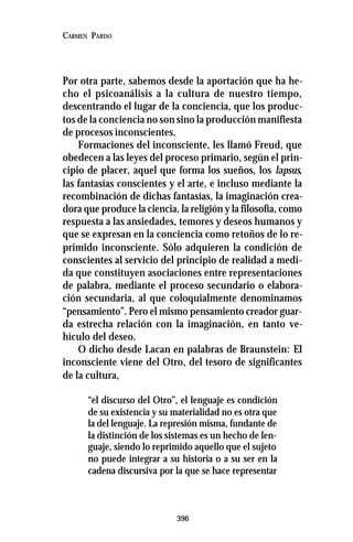 396
CARMEN PARDO
Por otra parte, sabemos desde la aportación que ha he-
cho el psicoanálisis a la cultura de nuestro tiempo,
descentrando el lugar de la conciencia, que los produc-
tos de la conciencia no son sino la producción manifiesta
de procesos inconscientes.
Formaciones del inconsciente, les llamó Freud, que
obedecen a las leyes del proceso primario, según el prin-
cipio de placer, aquel que forma los sueños, los lapsus,
las fantasías conscientes y el arte, e incluso mediante la
recombinación de dichas fantasías, la imaginación crea-
dora que produce la ciencia, la religión y la filosofía, como
respuesta a las ansiedades, temores y deseos humanos y
que se expresan en la conciencia como retoños de lo re-
primido inconsciente. Sólo adquieren la condición de
conscientes al servicio del principio de realidad a medi-
da que constituyen asociaciones entre representaciones
de palabra, mediante el proceso secundario o elabora-
ción secundaria, al que coloquialmente denominamos
“pensamiento”. Pero el mismo pensamiento creador guar-
da estrecha relación con la imaginación, en tanto ve-
hículo del deseo.
O dicho desde Lacan en palabras de Braunstein: El
inconsciente viene del Otro, del tesoro de significantes
de la cultura,
“el discurso del Otro”, el lenguaje es condición
de su existencia y su materialidad no es otra que
la del lenguaje. La represión misma, fundante de
la distinción de los sistemas es un hecho de len-
guaje, siendo lo reprimido aquello que el sujeto
no puede integrar a su historia o a su ser en la
cadena discursiva por la que se hace representar
 