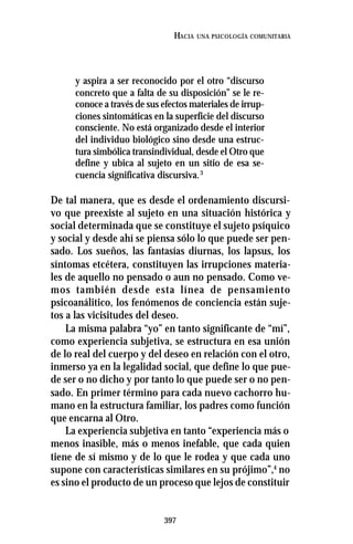 397
HACIA UNA PSICOLOGÍA COMUNITARIA
y aspira a ser reconocido por el otro “discurso
concreto que a falta de su disposición” se le re-
conoce a través de sus efectos materiales de irrup-
ciones sintomáticas en la superficie del discurso
consciente. No está organizado desde el interior
del individuo biológico sino desde una estruc-
tura simbólica transindividual, desde el Otro que
define y ubica al sujeto en un sitio de esa se-
cuencia significativa discursiva.3
De tal manera, que es desde el ordenamiento discursi-
vo que preexiste al sujeto en una situación histórica y
social determinada que se constituye el sujeto psíquico
y social y desde ahí se piensa sólo lo que puede ser pen-
sado. Los sueños, las fantasías diurnas, los lapsus, los
síntomas etcétera, constituyen las irrupciones materia-
les de aquello no pensado o aun no pensado. Como ve-
mos también desde esta línea de pensamiento
psicoanálitico, los fenómenos de conciencia están suje-
tos a las vicisitudes del deseo.
La misma palabra “yo” en tanto significante de “mí”,
como experiencia subjetiva, se estructura en esa unión
de lo real del cuerpo y del deseo en relación con el otro,
inmerso ya en la legalidad social, que define lo que pue-
de ser o no dicho y por tanto lo que puede ser o no pen-
sado. En primer término para cada nuevo cachorro hu-
mano en la estructura familiar, los padres como función
que encarna al Otro.
La experiencia subjetiva en tanto “experiencia más o
menos inasible, más o menos inefable, que cada quien
tiene de sí mismo y de lo que le rodea y que cada uno
supone con características similares en su prójimo”,4
no
es sino el producto de un proceso que lejos de constituir
 